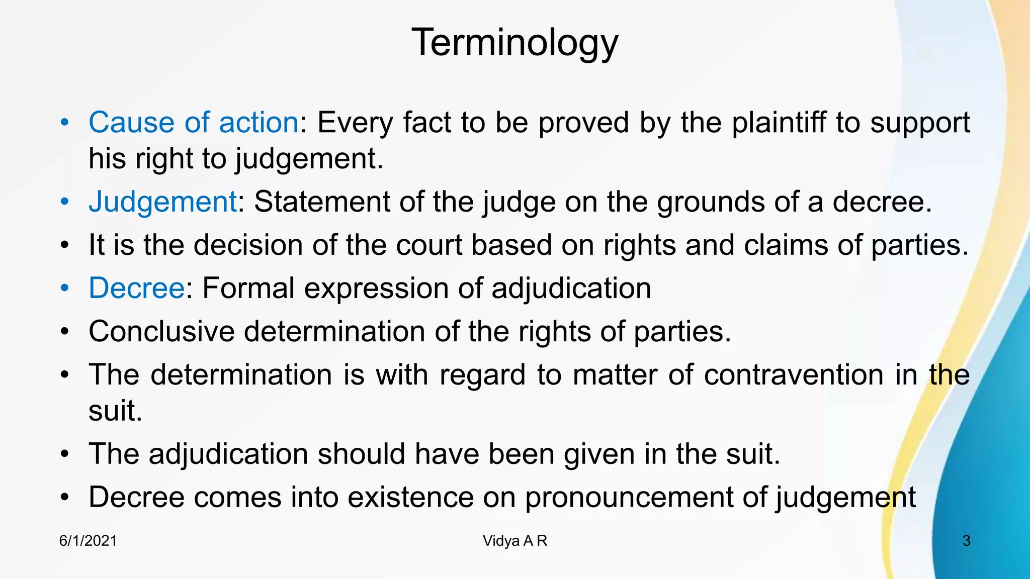 Terminology
• Cause of action: Every fact to be proved by the plaintiff to support
his right to judgement.
• Judgement: Statement of the judge on the grounds of a decree.
• It is the decision of the court based on rights and claims of parties.
• Decree: Formal expression of adjudication
• Conclusive determination of the rights of parties.
• The determination is with regard to matter of contravention in the
suit.
• The adjudication should have been given in the suit.
• Decree comes into existence on pronouncement of judgement
6/1/2021 3
Vidya A R
 