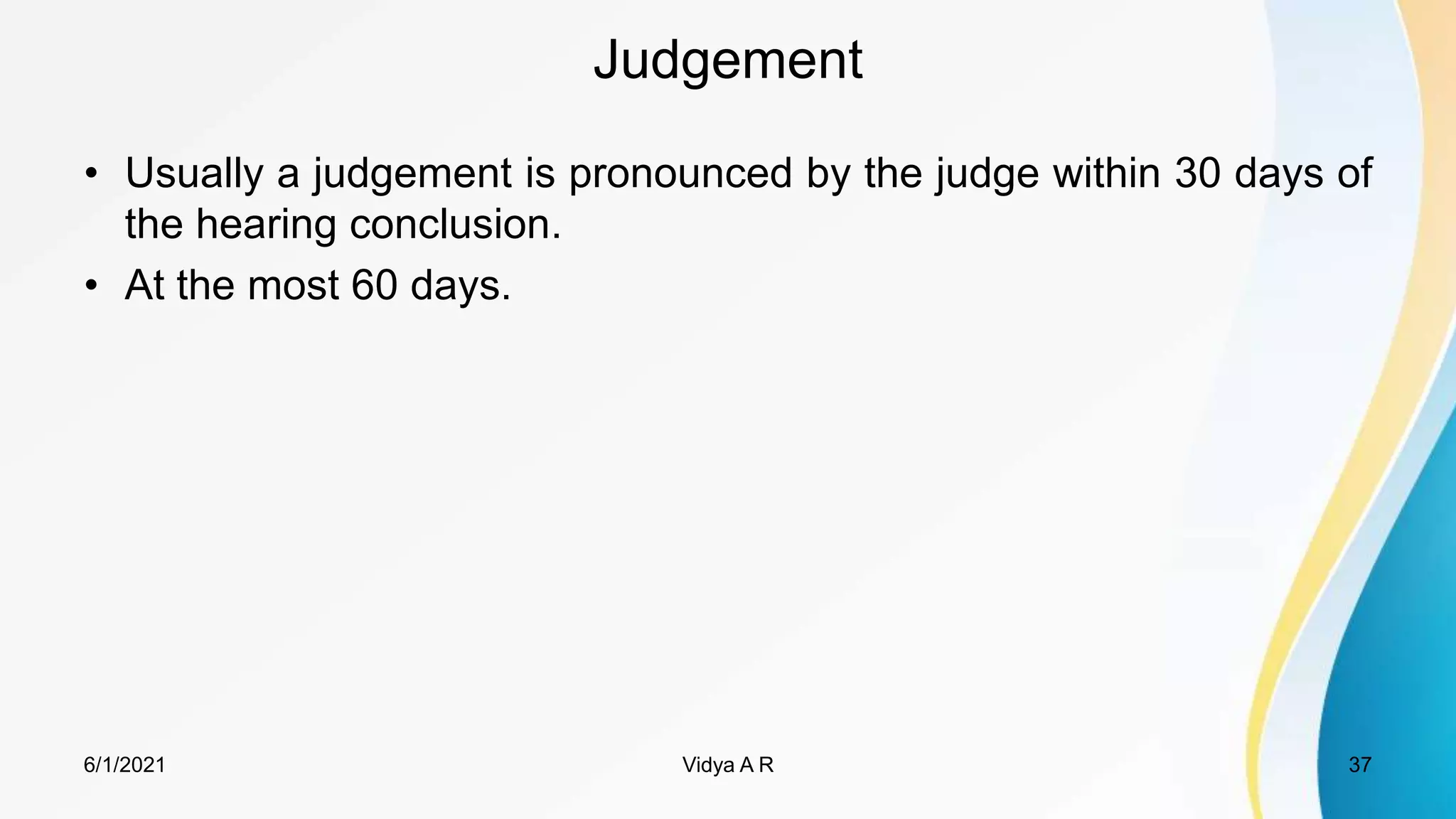 Judgement
• Usually a judgement is pronounced by the judge within 30 days of
the hearing conclusion.
• At the most 60 days.
6/1/2021 37
Vidya A R
 