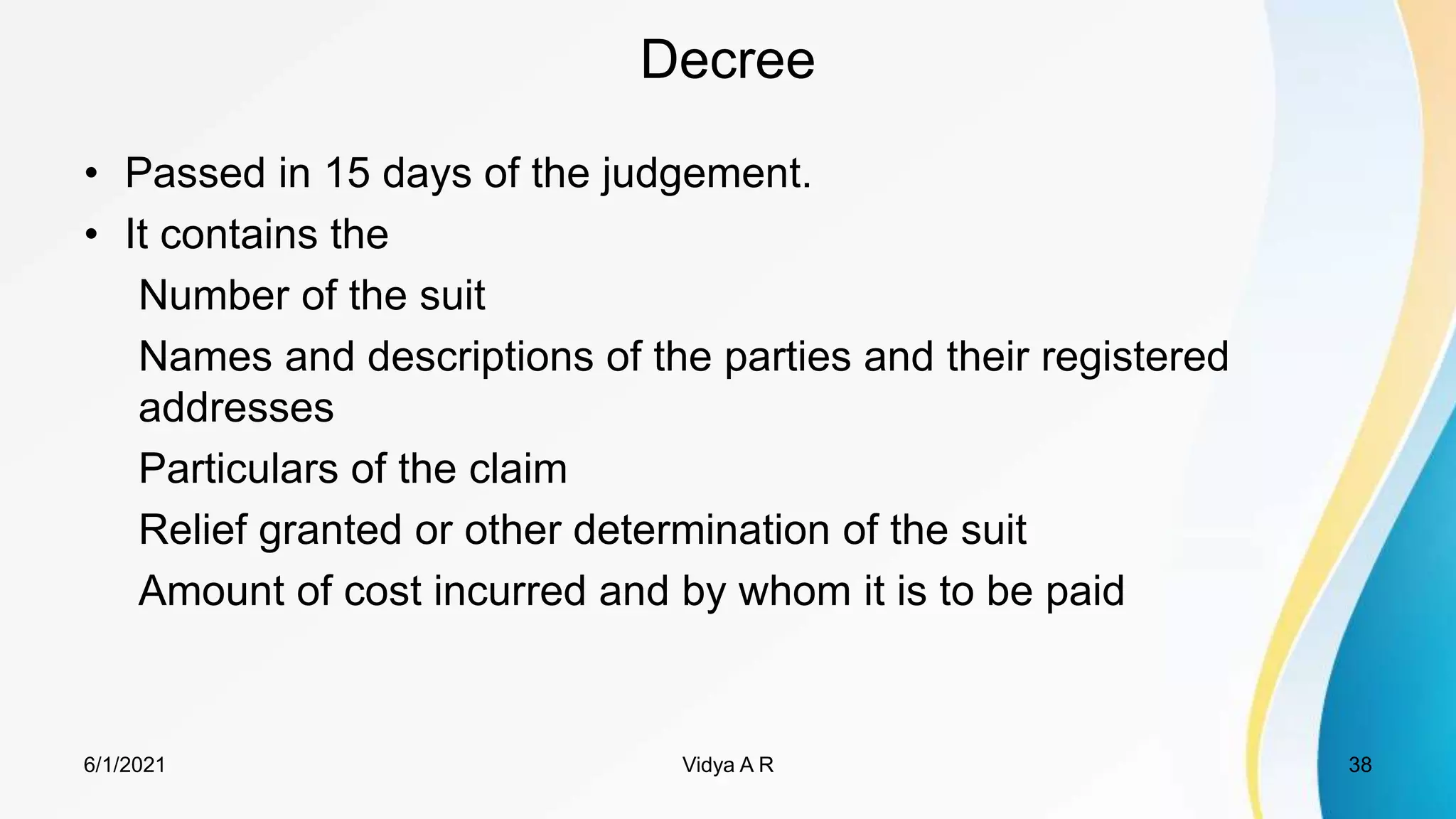 Decree
• Passed in 15 days of the judgement.
• It contains the
Number of the suit
Names and descriptions of the parties and their registered
addresses
Particulars of the claim
Relief granted or other determination of the suit
Amount of cost incurred and by whom it is to be paid
6/1/2021 38
Vidya A R
 