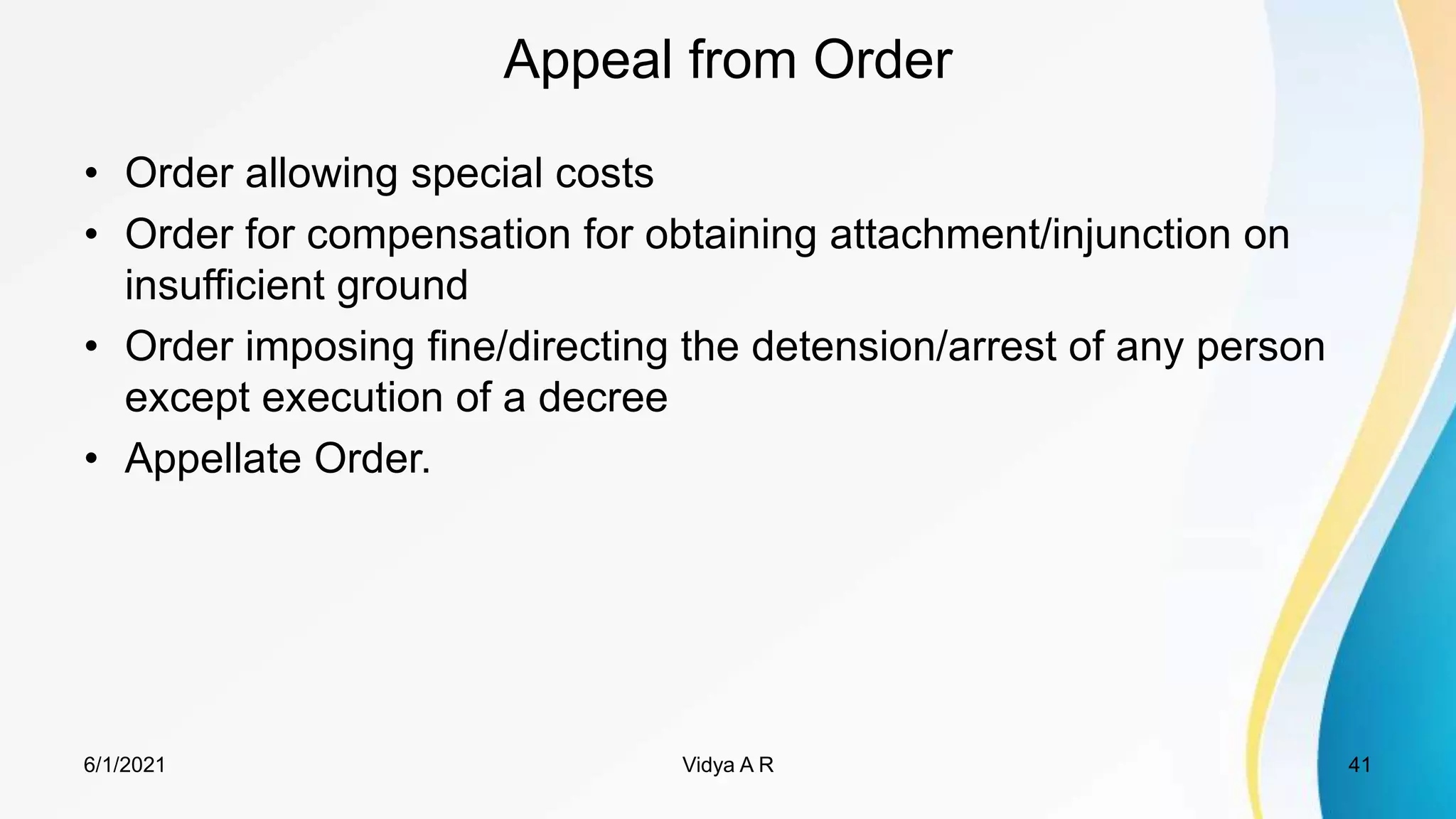 Appeal from Order
• Order allowing special costs
• Order for compensation for obtaining attachment/injunction on
insufficient ground
• Order imposing fine/directing the detension/arrest of any person
except execution of a decree
• Appellate Order.
6/1/2021 41
Vidya A R
 
