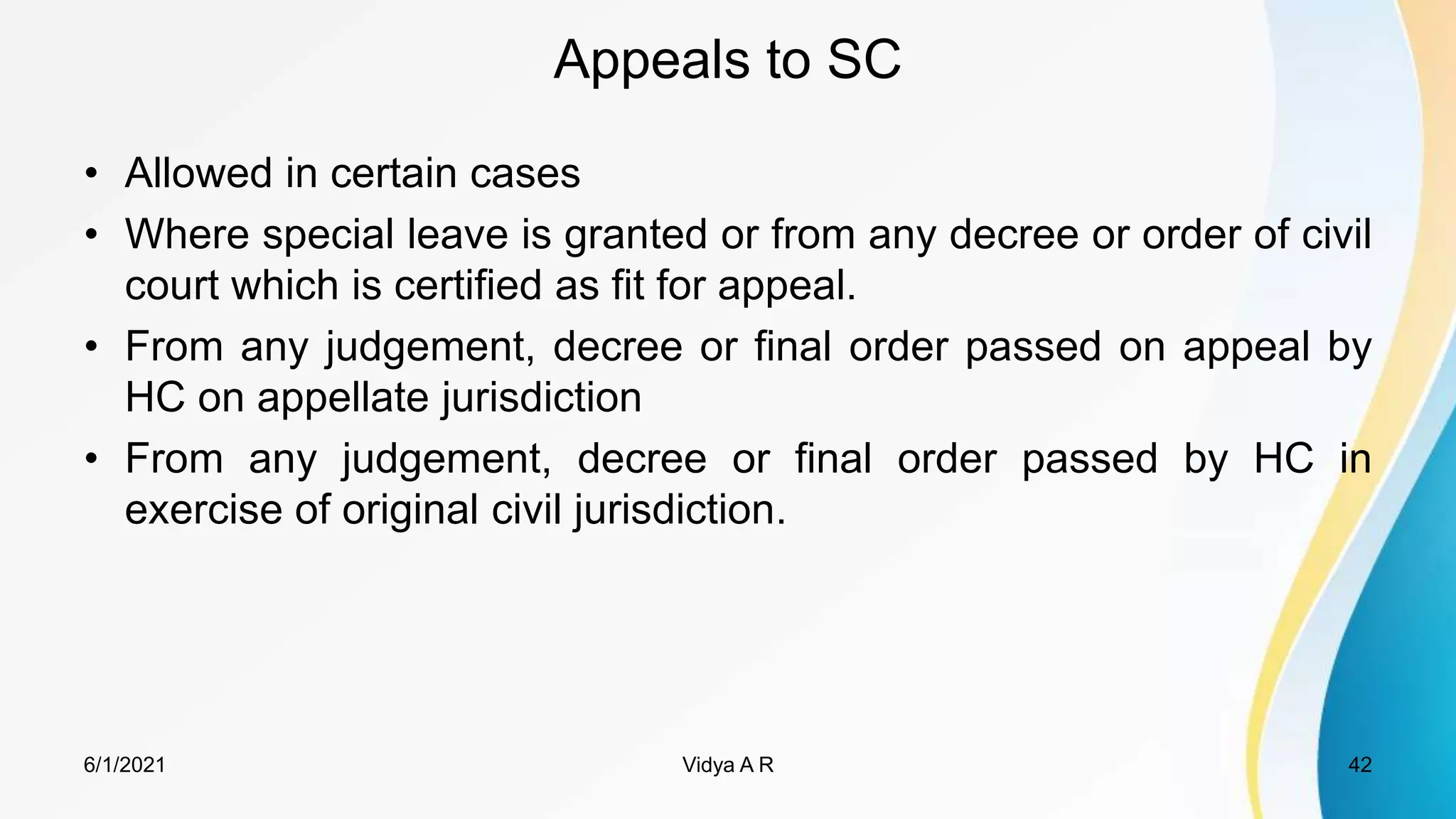 Appeals to SC
• Allowed in certain cases
• Where special leave is granted or from any decree or order of civil
court which is certified as fit for appeal.
• From any judgement, decree or final order passed on appeal by
HC on appellate jurisdiction
• From any judgement, decree or final order passed by HC in
exercise of original civil jurisdiction.
6/1/2021 42
Vidya A R
 
