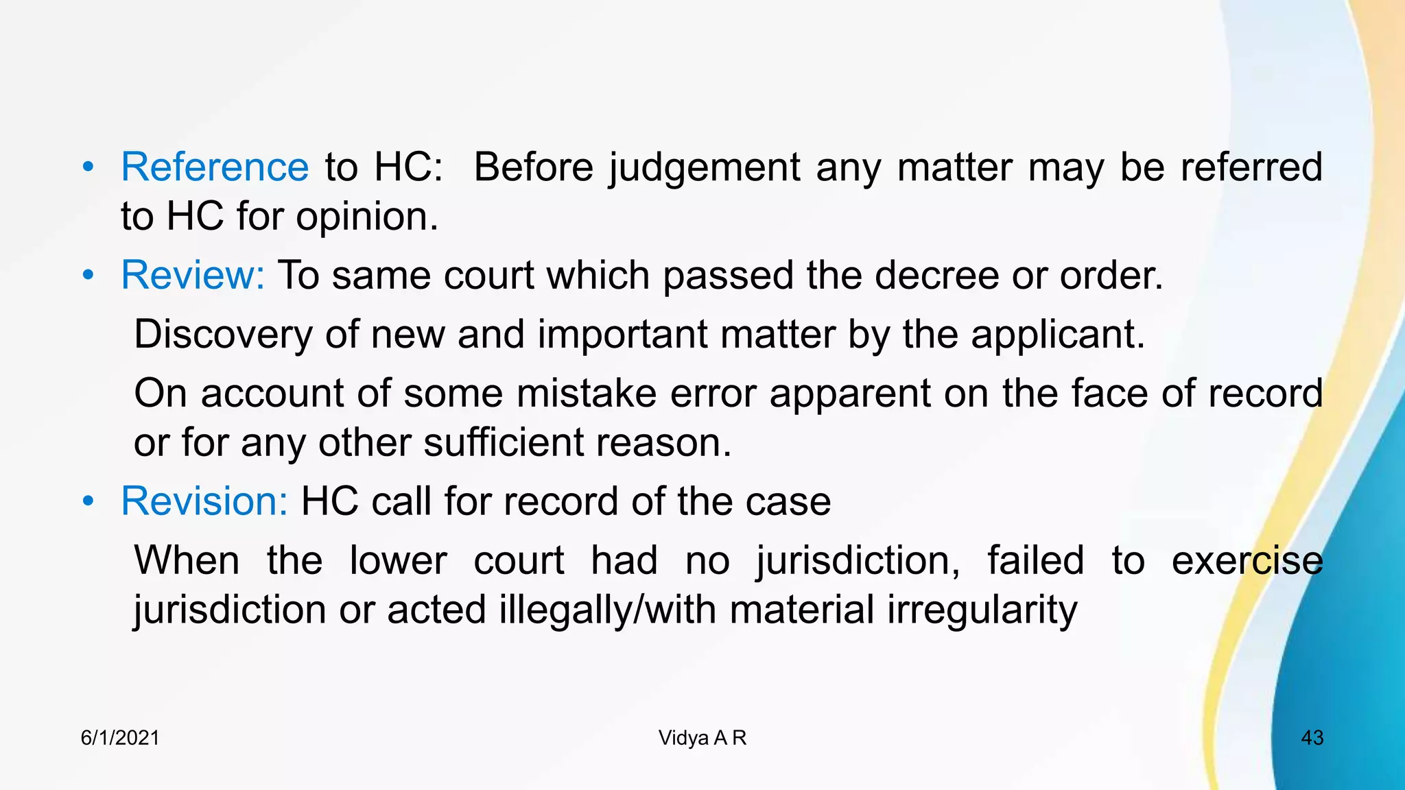 to HC: Before judgement any matter may be referred
to HC for opinion.
To same court which passed the decree or order.
Discovery of new and important matter by the applicant.
On account of some mistake error apparent on the face of record
or for any other sufficient reason.
HC call for record of the case
When the lower court had no jurisdiction, failed to exercise
jurisdiction or acted illegally/with material irregularity
6/1/2021 Vidya A R 43
 