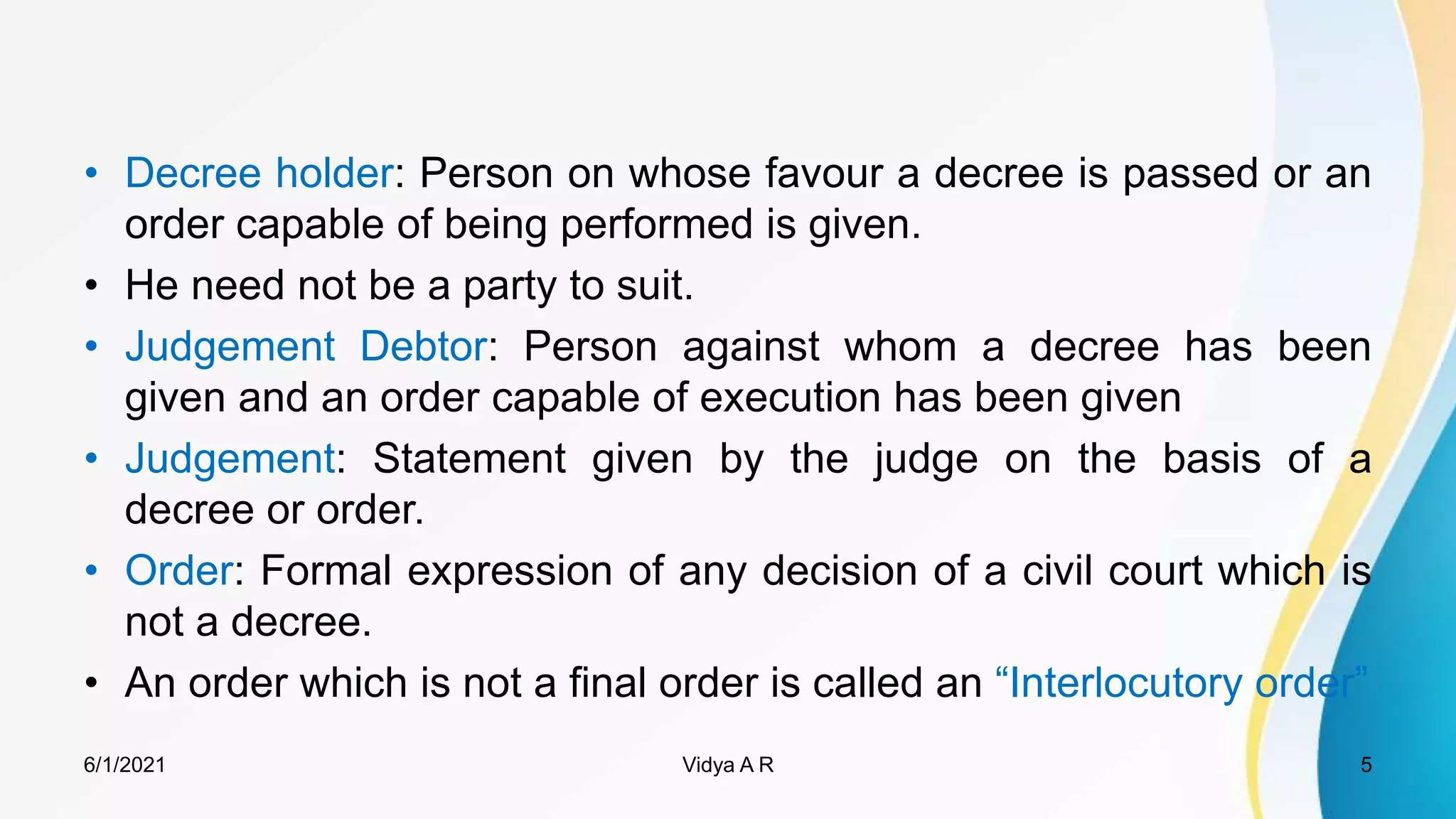 • Decree holder: Person on whose favour a decree is passed or an
order capable of being performed is given.
• He need not be a party to suit.
• Judgement Debtor: Person against whom a decree has been
given and an order capable of execution has been given
• Judgement: Statement given by the judge on the basis of a
decree or order.
• Order: Formal expression of any decision of a civil court which is
not a decree.
• An order which is not a final order is called an “Interlocutory order”
6/1/2021 5
Vidya A R
 