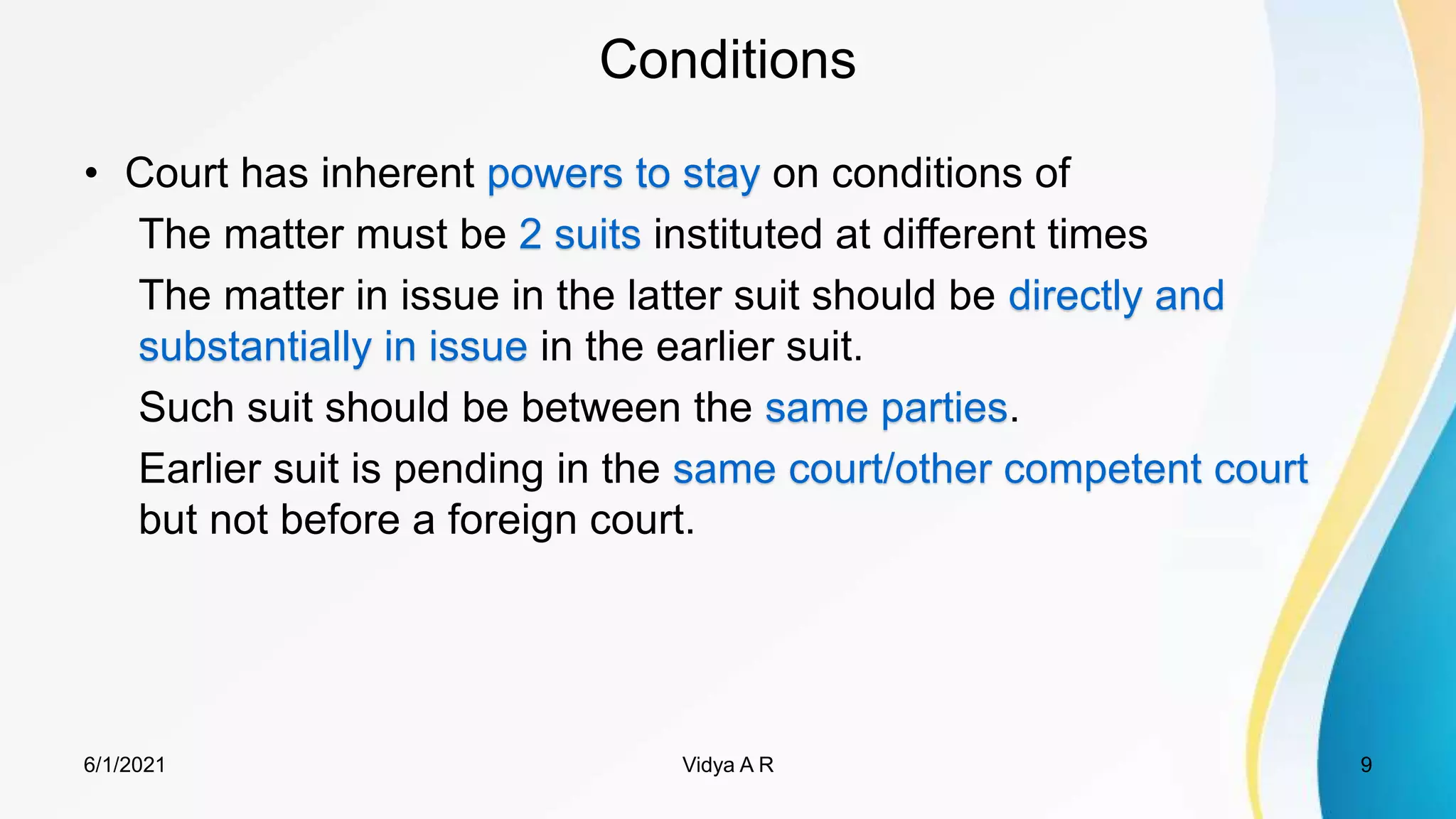 Conditions
• Court has inherent powers to stay on conditions of
The matter must be 2 suits instituted at different times
The matter in issue in the latter suit should be directly and
substantially in issue in the earlier suit.
Such suit should be between the same parties.
Earlier suit is pending in the same court/other competent court
but not before a foreign court.
6/1/2021 9
Vidya A R
 