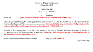 Decree in Original Suit (Sample)
(Order XX rr.6,7)
(Title of the Suit)
A....................Plaintiff
v
B.........Defendant
Claim for .....................[Here court shall write the particulars of Claim of Plaintff (O.XX R.6(1)]
The suit coming on this day for final disposal before...in the presence of ....for the Plaintiff and of ....for the Defendant it
is ordered and decreed that ...............................................[Here court shall clearly mention the relief granted or other
determination of the suit (i.e. operative part of the judgment) - O.XX R.6(1)] and
the sum of Rs......be paid by ..........to the ......on account of the costs of this suit, with interest thereon at the rate of
.....per annum from this date to the date of realization. [Here court shall mention if any costs incurred by one party to
be paid by the opposite party (O.XX R.6(2)]
Given under my hand and seal of this court on ....................(day and date) [O.XX R.7]
Sign of the Judge
 