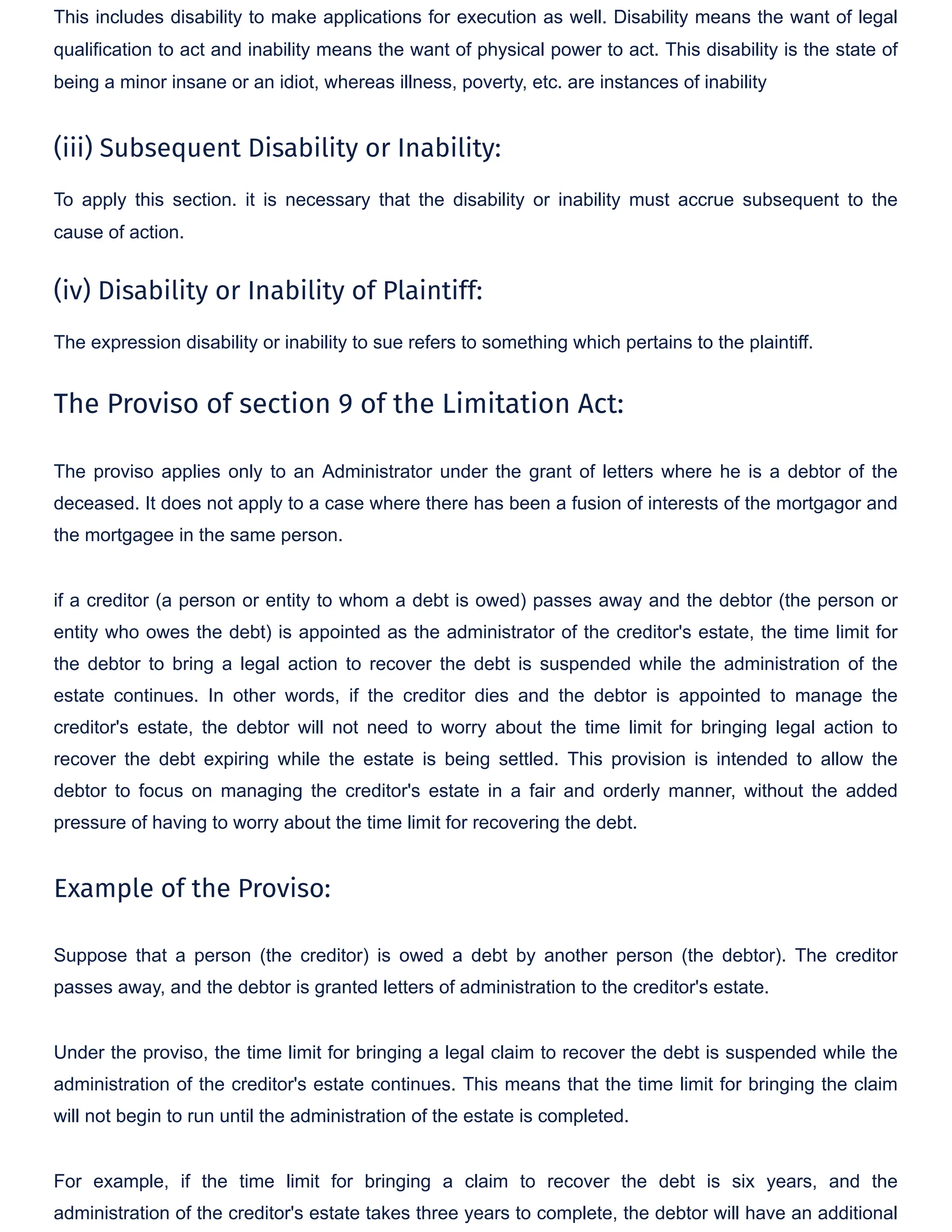 This includes disability to make applications for execution as well. Disability means the want of legal
qualification to act and inability means the want of physical power to act. This disability is the state of
being a minor insane or an idiot, whereas illness, poverty, etc. are instances of inability
(iii) Subsequent Disability or Inability:
To apply this section. it is necessary that the disability or inability must accrue subsequent to the
cause of action.
(iv) Disability or Inability of Plaintiff:
The expression disability or inability to sue refers to something which pertains to the plaintiff.
The Proviso of section 9 of the Limitation Act:
The proviso applies only to an Administrator under the grant of letters where he is a debtor of the
deceased. It does not apply to a case where there has been a fusion of interests of the mortgagor and
the mortgagee in the same person.
if a creditor (a person or entity to whom a debt is owed) passes away and the debtor (the person or
entity who owes the debt) is appointed as the administrator of the creditor's estate, the time limit for
the debtor to bring a legal action to recover the debt is suspended while the administration of the
estate continues. In other words, if the creditor dies and the debtor is appointed to manage the
creditor's estate, the debtor will not need to worry about the time limit for bringing legal action to
recover the debt expiring while the estate is being settled. This provision is intended to allow the
debtor to focus on managing the creditor's estate in a fair and orderly manner, without the added
pressure of having to worry about the time limit for recovering the debt.
Example of the Proviso:
Suppose that a person (the creditor) is owed a debt by another person (the debtor). The creditor
passes away, and the debtor is granted letters of administration to the creditor's estate.
Under the proviso, the time limit for bringing a legal claim to recover the debt is suspended while the
administration of the creditor's estate continues. This means that the time limit for bringing the claim
will not begin to run until the administration of the estate is completed.
For example, if the time limit for bringing a claim to recover the debt is six years, and the
administration of the creditor's estate takes three years to complete, the debtor will have an additional
 