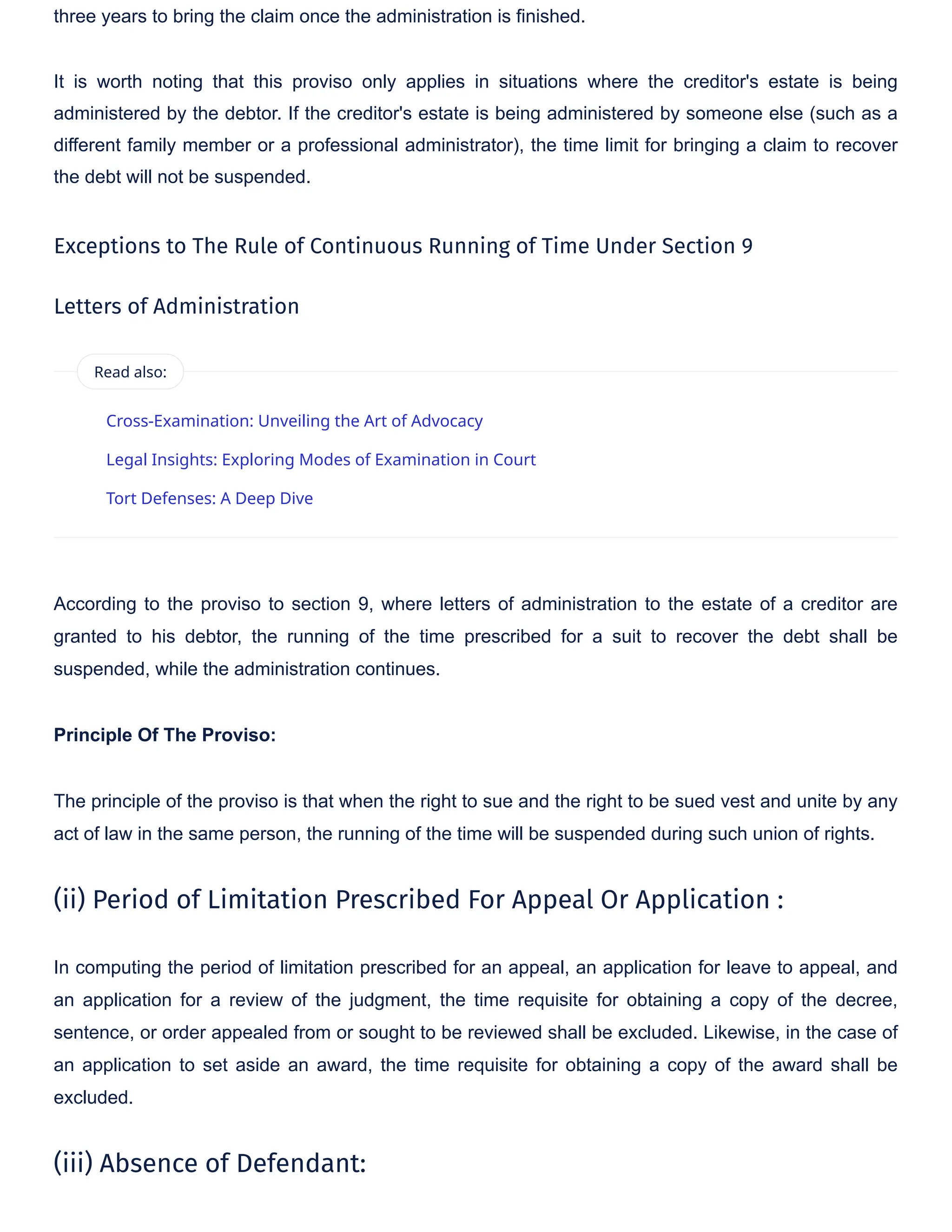 three years to bring the claim once the administration is finished.
It is worth noting that this proviso only applies in situations where the creditor's estate is being
administered by the debtor. If the creditor's estate is being administered by someone else (such as a
different family member or a professional administrator), the time limit for bringing a claim to recover
the debt will not be suspended.
Exceptions to The Rule of Continuous Running of Time Under Section 9
Letters of Administration
According to the proviso to section 9, where letters of administration to the estate of a creditor are
granted to his debtor, the running of the time prescribed for a suit to recover the debt shall be
suspended, while the administration continues.
Principle Of The Proviso:
The principle of the proviso is that when the right to sue and the right to be sued vest and unite by any
act of law in the same person, the running of the time will be suspended during such union of rights.
(ii) Period of Limitation Prescribed For Appeal Or Application :
In computing the period of limitation prescribed for an appeal, an application for leave to appeal, and
an application for a review of the judgment, the time requisite for obtaining a copy of the decree,
sentence, or order appealed from or sought to be reviewed shall be excluded. Likewise, in the case of
an application to set aside an award, the time requisite for obtaining a copy of the award shall be
excluded.
(iii) Absence of Defendant:
Cross-Examination: Unveiling the Art of Advocacy
Legal Insights: Exploring Modes of Examination in Court
Tort Defenses: A Deep Dive
Read also:
 