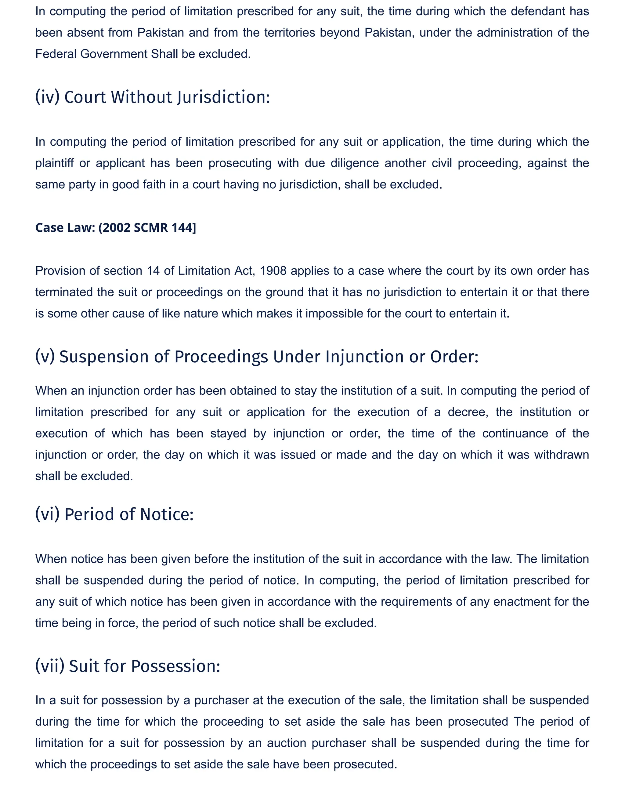 In computing the period of limitation prescribed for any suit, the time during which the defendant has
been absent from Pakistan and from the territories beyond Pakistan, under the administration of the
Federal Government Shall be excluded.
(iv) Court Without Jurisdiction:
In computing the period of limitation prescribed for any suit or application, the time during which the
plaintiff or applicant has been prosecuting with due diligence another civil proceeding, against the
same party in good faith in a court having no jurisdiction, shall be excluded.
Case Law: (2002 SCMR 144]
Provision of section 14 of Limitation Act, 1908 applies to a case where the court by its own order has
terminated the suit or proceedings on the ground that it has no jurisdiction to entertain it or that there
is some other cause of like nature which makes it impossible for the court to entertain it.
(v) Suspension of Proceedings Under Injunction or Order:
When an injunction order has been obtained to stay the institution of a suit. In computing the period of
limitation prescribed for any suit or application for the execution of a decree, the institution or
execution of which has been stayed by injunction or order, the time of the continuance of the
injunction or order, the day on which it was issued or made and the day on which it was withdrawn
shall be excluded.
(vi) Period of Notice:
When notice has been given before the institution of the suit in accordance with the law. The limitation
shall be suspended during the period of notice. In computing, the period of limitation prescribed for
any suit of which notice has been given in accordance with the requirements of any enactment for the
time being in force, the period of such notice shall be excluded.
(vii) Suit for Possession:
In a suit for possession by a purchaser at the execution of the sale, the limitation shall be suspended
during the time for which the proceeding to set aside the sale has been prosecuted The period of
limitation for a suit for possession by an auction purchaser shall be suspended during the time for
which the proceedings to set aside the sale have been prosecuted.
 