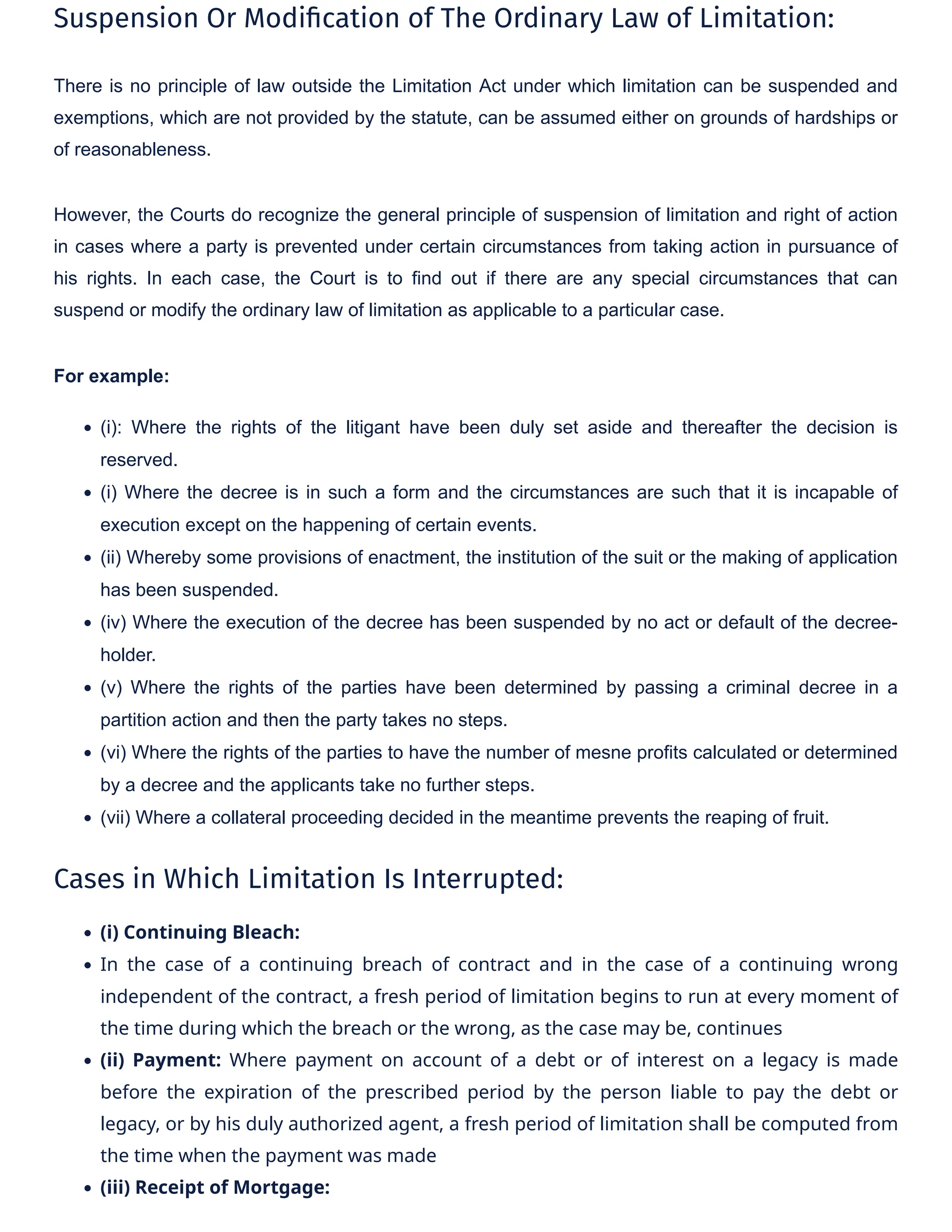 Suspension Or Modi�cation of The Ordinary Law of Limitation:
There is no principle of law outside the Limitation Act under which limitation can be suspended and
exemptions, which are not provided by the statute, can be assumed either on grounds of hardships or
of reasonableness.
However, the Courts do recognize the general principle of suspension of limitation and right of action
in cases where a party is prevented under certain circumstances from taking action in pursuance of
his rights. In each case, the Court is to find out if there are any special circumstances that can
suspend or modify the ordinary law of limitation as applicable to a particular case.
For example:
• (i): Where the rights of the litigant have been duly set aside and thereafter the decision is
reserved.
• (i) Where the decree is in such a form and the circumstances are such that it is incapable of
execution except on the happening of certain events.
• (ii) Whereby some provisions of enactment, the institution of the suit or the making of application
has been suspended.
• (iv) Where the execution of the decree has been suspended by no act or default of the decree-
holder.
• (v) Where the rights of the parties have been determined by passing a criminal decree in a
partition action and then the party takes no steps.
• (vi) Where the rights of the parties to have the number of mesne profits calculated or determined
by a decree and the applicants take no further steps.
• (vii) Where a collateral proceeding decided in the meantime prevents the reaping of fruit.
Cases in Which Limitation Is Interrupted:
• (i) Continuing Bleach:
• In the case of a continuing breach of contract and in the case of a continuing wrong
independent of the contract, a fresh period of limitation begins to run at every moment of
the time during which the breach or the wrong, as the case may be, continues
• (ii) Payment: Where payment on account of a debt or of interest on a legacy is made
before the expiration of the prescribed period by the person liable to pay the debt or
legacy, or by his duly authorized agent, a fresh period of limitation shall be computed from
the time when the payment was made
• (iii) Receipt of Mortgage:
 
