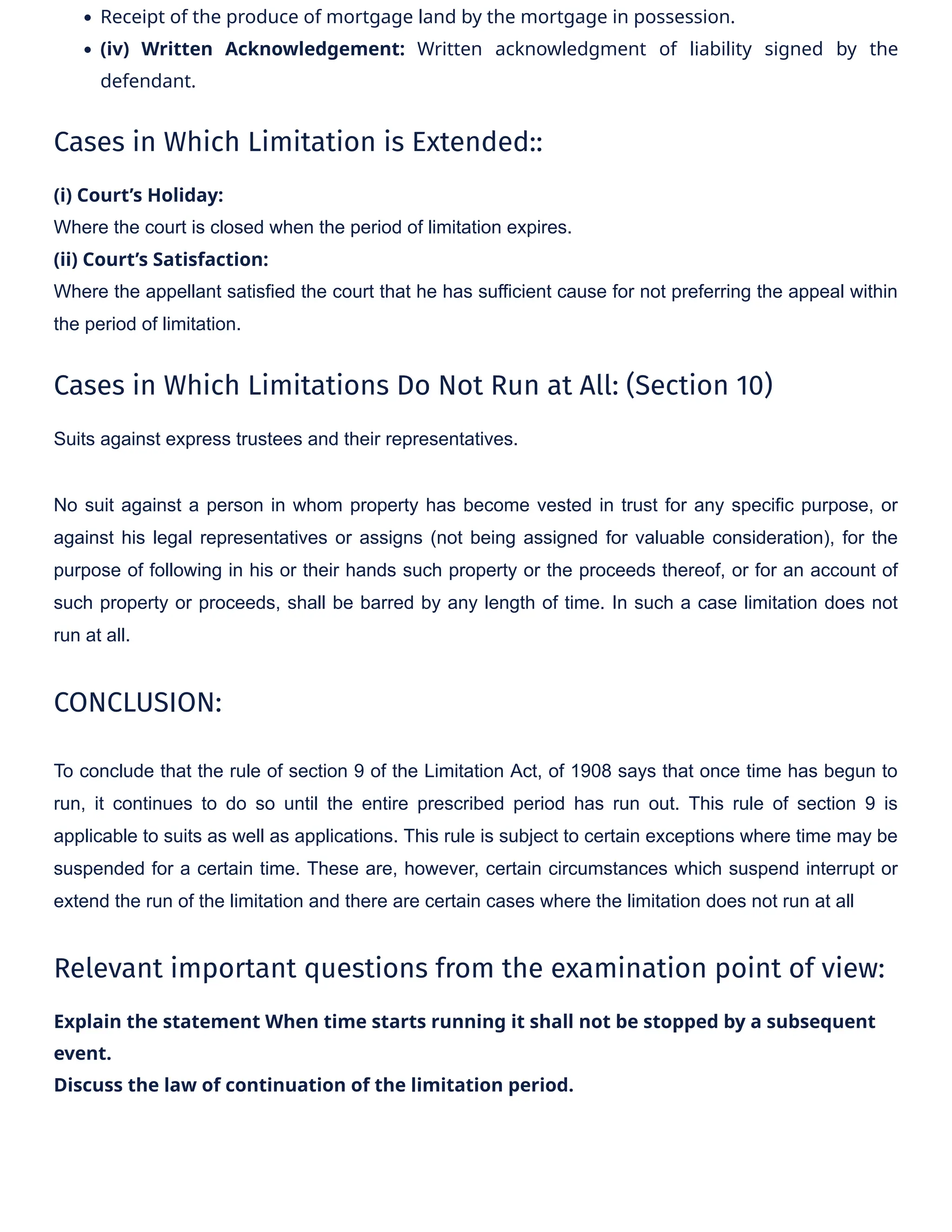 • Receipt of the produce of mortgage land by the mortgage in possession.
• (iv) Written Acknowledgement: Written acknowledgment of liability signed by the
defendant.
Cases in Which Limitation is Extended::
(i) Court’s Holiday:
Where the court is closed when the period of limitation expires.
(ii) Court’s Satisfaction:
Where the appellant satisfied the court that he has sufficient cause for not preferring the appeal within
the period of limitation.
Cases in Which Limitations Do Not Run at All: (Section 10)
Suits against express trustees and their representatives.
No suit against a person in whom property has become vested in trust for any specific purpose, or
against his legal representatives or assigns (not being assigned for valuable consideration), for the
purpose of following in his or their hands such property or the proceeds thereof, or for an account of
such property or proceeds, shall be barred by any length of time. In such a case limitation does not
run at all.
CONCLUSION:
To conclude that the rule of section 9 of the Limitation Act, of 1908 says that once time has begun to
run, it continues to do so until the entire prescribed period has run out. This rule of section 9 is
applicable to suits as well as applications. This rule is subject to certain exceptions where time may be
suspended for a certain time. These are, however, certain circumstances which suspend interrupt or
extend the run of the limitation and there are certain cases where the limitation does not run at all
Relevant important questions from the examination point of view:
Explain the statement When time starts running it shall not be stopped by a subsequent
event.
Discuss the law of continuation of the limitation period.
 
