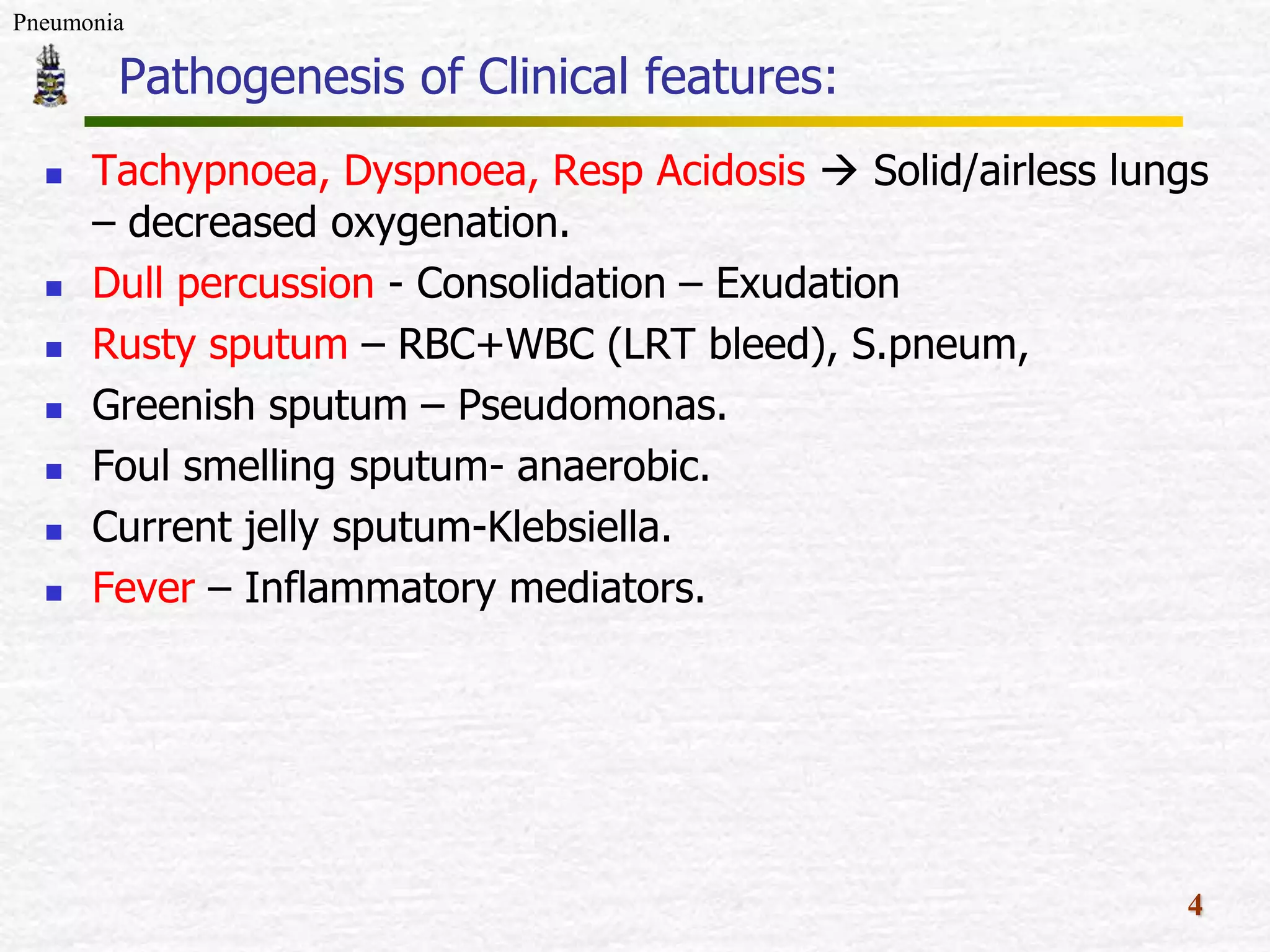 Pneumonia
Pathogenesis of Clinical features:
Tachypnoea, Dyspnoea, Resp Acidosis Solid/airless lungs
– decreased oxygenation.
Dull percussion - Consolidation – Exudation
Rusty sputum – RBC+WBC (LRT bleed), S.pneum,
Greenish sputum – Pseudomonas.
Foul smelling sputum- anaerobic.
Current jelly sputum-Klebsiella.
Fever – Inflammatory mediators.
4