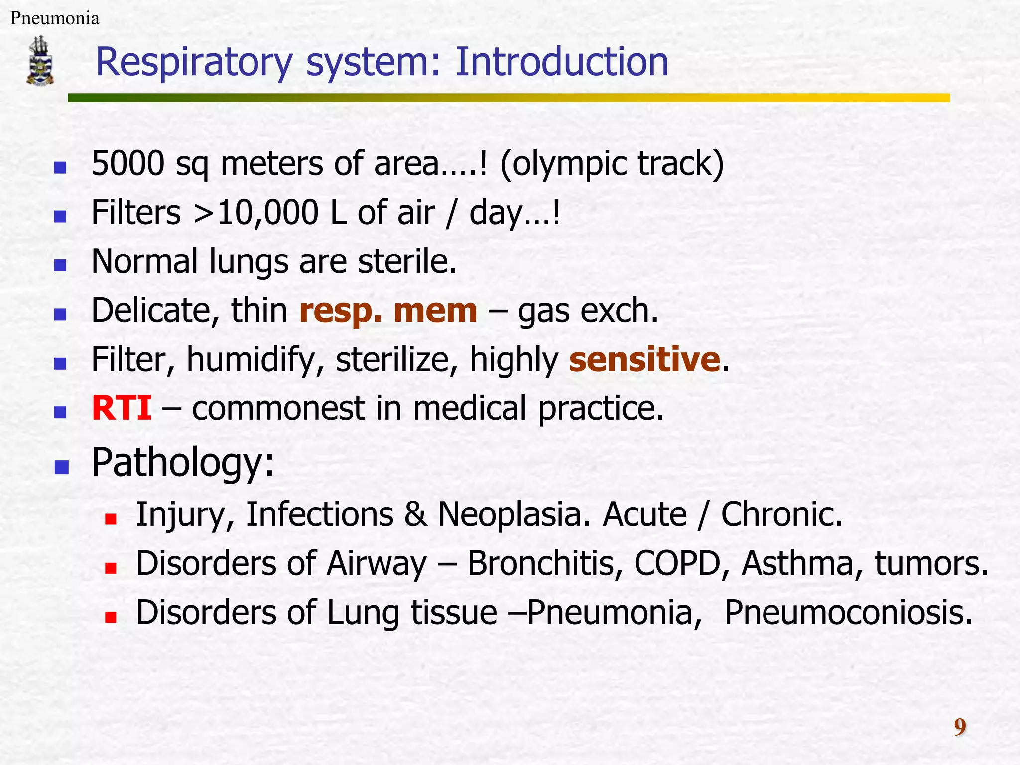 Pneumonia
Respiratory system: Introduction
5000 sq meters of area….! (olympic track)
Filters >10,000 L of air / day…!
Normal lungs are sterile.
Delicate, thin resp. mem – gas exch.
Filter, humidify, sterilize, highly sensitive.
RTI – commonest in medical practice.
Pathology:
Injury, Infections & Neoplasia. Acute / Chronic.
Disorders of Airway – Bronchitis, COPD, Asthma, tumors.
Disorders of Lung tissue –Pneumonia, Pneumoconiosis.
9