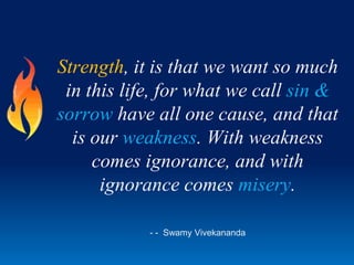 Strength, it is that we want so much
in this life, for what we call sin &
sorrow have all one cause, and that
is our weakness. With weakness
comes ignorance, and with
ignorance comes misery.
- - Swamy Vivekananda
 
