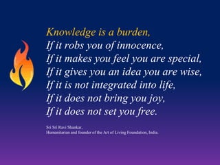 Knowledge is a burden,
If it robs you of innocence,
If it makes you feel you are special,
If it gives you an idea you are wise,
If it is not integrated into life,
If it does not bring you joy,
If it does not set you free.
Sri Sri Ravi Shankar,
Humanitarian and founder of the Art of Living Foundation, India.

 