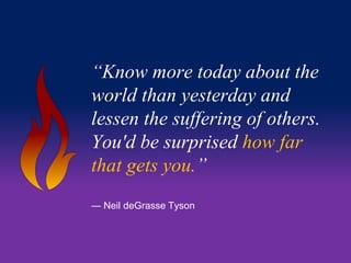 “Know more today about the 
world than yesterday and 
lessen the suffering of others. 
You'd be surprised how far 
that gets you.” 
― Neil deGrasse Tyson 
 