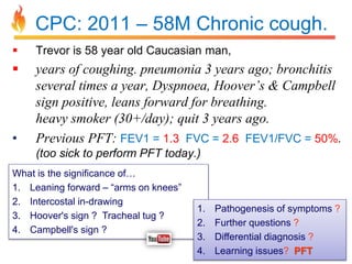 CPC: 2011 – 58M Chronic cough. 
 Trevor is 58 year old Caucasian man, 
 years of coughing. pneumonia 3 years ago; bronchitis 
several times a year, Dyspnoea, Hoover’s & Campbell 
sign positive, leans forward for breathing. 
heavy smoker (30+/day); quit 3 years ago. 
• Previous PFT: FEV1 = 1.3 FVC = 2.6 FEV1/FVC = 50%. 
(too sick to perform PFT today.) 
What is the significance of… 
1. Leaning forward – “arms on knees” 
2. Intercostal in-drawing 
3. Hoover's sign ? Tracheal tug ? 
4. Campbell's sign ? 
1. Pathogenesis of symptoms ? 
2. Further questions ? 
3. Differential diagnosis ? 
4. Learning issues? PFT 
 