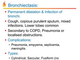 Bronchiectasis: 
 Permanent dilatation & Infection of 
bronchi. 
 Cough, copious purulent sputum, mixed 
infections. Lower lobes common 
 Secondary to COPD, Pneumonia or 
localised obstructions. 
 Complications: 
• Pneumonia, empyema, septicemia, 
meningitis. 
 Types: 
• Cylindrical, Saccular, Fusiform (no 
 
