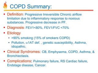 COPD Summary: 
 Definition: Progressive Irreversible Chronic airflow 
limitation due to inflammatory response to noxious 
substances. Progressive decrease in PF. 
 Diagnosis: FEV1<80%, FEV1/FVC <70% 
 Etiology 
• >90% smoking (15% of smokers COPD) 
• Pollution, 1AT def. , genetic susceptibility, Asthma, 
idiopathic. 
 Clinical Syndromes: CB, Emphysema, COPD, Asthma, & 
Bronchiectasis. 
 Complications: Pulmonary failure, RS Cardiac failure, 
Endstage disease, Cancer. 
 