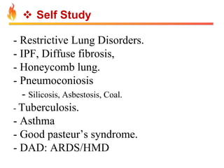  Self Study 
- Restrictive Lung Disorders. 
- IPF, Diffuse fibrosis, 
- Honeycomb lung. 
- Pneumoconiosis 
- Silicosis, Asbestosis, Coal. 
- Tuberculosis. 
- Asthma 
- Good pasteur’s syndrome. 
- DAD: ARDS/HMD 
 