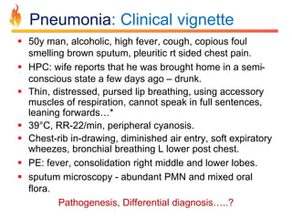 Pneumonia: Clinical vignette 
 50y man, alcoholic, high fever, cough, copious foul 
smelling brown sputum, pleuritic rt sided chest pain. 
 HPC: wife reports that he was brought home in a semi-conscious 
state a few days ago – drunk. 
 Thin, distressed, pursed lip breathing, using accessory 
muscles of respiration, cannot speak in full sentences, 
leaning forwards…* 
 39°C, RR-22/min, peripheral cyanosis. 
 Chest-rib in-drawing, diminished air entry, soft expiratory 
wheezes, bronchial breathing L lower post chest. 
 PE: fever, consolidation right middle and lower lobes. 
 sputum microscopy - abundant PMN and mixed oral 
flora. 
Pathogenesis, Differential diagnosis…..? 
 