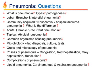 Pneumonia: Questions 
 What is pneumonia? Types? pathogenesis? 
 Lobar, Broncho & Interstial pneumonia? 
 Community acquired / Nosocomial / hospital acquired 
pneumonia ? What is the difference ? 
 Acute, Chronic & recurrent pneumonia? 
 Typical, Atypical pneumonia? 
 Common organisms causing pneumonia? 
 Microbiology – lab diagnosis, culture, tests. 
 Gross and microscopy of pneumonia. 
 Phases of pneumonia – Congestion, Red hepatization, Grey 
hepatization, Resolution? 
 Complications of pneumonia? 
 Lipoid pneumonia, Carcinomatous & Aspiration pneumonia ? 
 