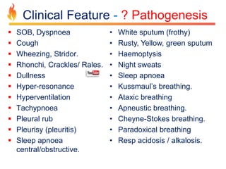 Clinical Feature - ? Pathogenesis 
 SOB, Dyspnoea 
 Cough 
 Wheezing, Stridor. 
 Rhonchi, Crackles/ Rales. 
 Dullness 
 Hyper-resonance 
 Hyperventilation 
 Tachypnoea 
 Pleural rub 
 Pleurisy (pleuritis) 
 Sleep apnoea 
central/obstructive. 
• White sputum (frothy) 
• Rusty, Yellow, green sputum 
• Haemoptysis 
• Night sweats 
• Sleep apnoea 
• Kussmaul’s breathing. 
• Ataxic breathing 
• Apneustic breathing. 
• Cheyne-Stokes breathing. 
• Paradoxical breathing 
• Resp acidosis / alkalosis. 
 