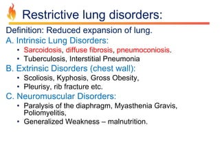 Restrictive lung disorders: 
Definition: Reduced expansion of lung. 
A. Intrinsic Lung Disorders: 
• Sarcoidosis, diffuse fibrosis, pneumoconiosis. 
• Tuberculosis, Interstitial Pneumonia 
B. Extrinsic Disorders (chest wall): 
• Scoliosis, Kyphosis, Gross Obesity, 
• Pleurisy, rib fracture etc. 
C. Neuromuscular Disorders: 
• Paralysis of the diaphragm, Myasthenia Gravis, 
Poliomyelitis, 
• Generalized Weakness – malnutrition. 
 