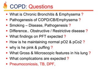 COPD: Questions 
 What is Chronic Bronchitis & Emphysema ? 
 Pathogenesis of COPD/CB/Emphysema ? 
 Smoking – Disease, Pathogenesis ? 
 Difference.. Obstructive / Restrictive disease ? 
 What findings on PFT expected ? 
 How is he maintaining normal pO2 & pCo2 ? 
 why is he pink & puffing ? 
 What Gross & Microscopic features in his lung ? 
 What complications are expected ? 
 Pneumoconiosis, TB, DPF, 
 