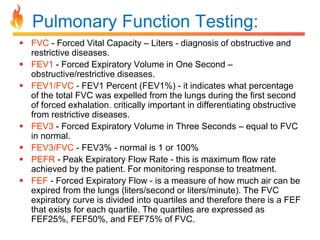 Pulmonary Function Testing: 
 FVC - Forced Vital Capacity – Liters - diagnosis of obstructive and 
restrictive diseases. 
 FEV1 - Forced Expiratory Volume in One Second – 
obstructive/restrictive diseases. 
 FEV1/FVC - FEV1 Percent (FEV1%) - it indicates what percentage 
of the total FVC was expelled from the lungs during the first second 
of forced exhalation. critically important in differentiating obstructive 
from restrictive diseases. 
 FEV3 - Forced Expiratory Volume in Three Seconds – equal to FVC 
in normal. 
 FEV3/FVC - FEV3% - normal is 1 or 100% 
 PEFR - Peak Expiratory Flow Rate - this is maximum flow rate 
achieved by the patient. For monitoring response to treatment. 
 FEF - Forced Expiratory Flow - is a measure of how much air can be 
expired from the lungs (liters/second or liters/minute). The FVC 
expiratory curve is divided into quartiles and therefore there is a FEF 
that exists for each quartile. The quartiles are expressed as 
FEF25%, FEF50%, and FEF75% of FVC. 
 