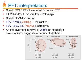 PFT: interpretation: 
 Check FVC & FEV1 – normal  normal PFT 
 If FVC and/or FEV1 are low - Pathology. 
 Check FEV1/FVC ratio: 
 FEV1/FVC% (<70%) - Obstructive. 
 FEV1 /FEVC% (>80%)- Restrictive. 
 An improvement in FEV1 of 200ml or more after 
bronchodilator suggests versibility  Asthma. 
 