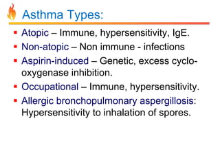 Asthma Types: 
 Atopic – Immune, hypersensitivity, IgE. 
 Non-atopic – Non immune - infections 
 Aspirin-induced – Genetic, excess cyclo-oxygenase 
inhibition. 
 Occupational – Immune, hypersensitivity. 
 Allergic bronchopulmonary aspergillosis: 
Hypersensitivity to inhalation of spores. 
 