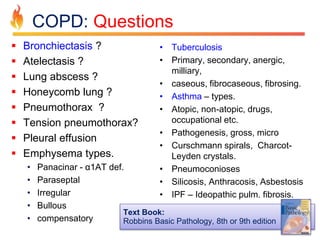 COPD: Questions 
 Bronchiectasis ? 
 Atelectasis ? 
 Lung abscess ? 
 Honeycomb lung ? 
 Pneumothorax ? 
 Tension pneumothorax? 
 Pleural effusion 
 Emphysema types. 
• Panacinar - α1AT def. 
• Paraseptal 
• Irregular 
• Bullous 
• compensatory 
• Tuberculosis 
• Primary, secondary, anergic, 
milliary, 
• caseous, fibrocaseous, fibrosing. 
• Asthma – types. 
• Atopic, non-atopic, drugs, 
occupational etc. 
• Pathogenesis, gross, micro 
• Curschmann spirals, Charcot- 
Leyden crystals. 
• Pneumoconioses 
• Silicosis, Anthracosis, Asbestosis 
• IPF – Ideopathic pulm. fibrosis. 
Text Book: 
Robbins Basic Pathology, 8th or 9th edition 
 