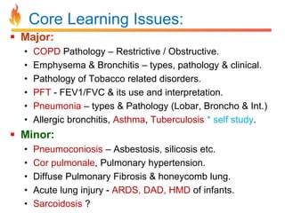 Core Learning Issues: 
 Major: 
• COPD Pathology – Restrictive / Obstructive. 
• Emphysema & Bronchitis – types, pathology & clinical. 
• Pathology of Tobacco related disorders. 
• PFT - FEV1/FVC & its use and interpretation. 
• Pneumonia – types & Pathology (Lobar, Broncho & Int.) 
• Allergic bronchitis, Asthma, Tuberculosis * self study. 
 Minor: 
• Pneumoconiosis – Asbestosis, silicosis etc. 
• Cor pulmonale, Pulmonary hypertension. 
• Diffuse Pulmonary Fibrosis & honeycomb lung. 
• Acute lung injury - ARDS, DAD, HMD of infants. 
• Sarcoidosis ? 
 