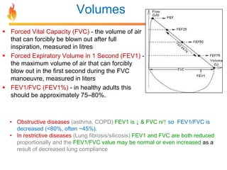 Volumes 
 Forced Vital Capacity (FVC) - the volume of air 
that can forcibly be blown out after full 
inspiration, measured in litres 
 Forced Expiratory Volume in 1 Second (FEV1) - 
the maximum volume of air that can forcibly 
blow out in the first second during the FVC 
manoeuvre, measured in liters 
 FEV1/FVC (FEV1%) - in healthy adults this 
should be approximately 75–80%. 
• Obstructive diseases (asthma, COPD) FEV1 is ↓ & FVC n/↑ so FEV1/FVC is 
decreased (<80%, often ~45%). 
• In restrictive diseases (Lung fibrosis/silicosis) FEV1 and FVC are both reduced 
proportionally and the FEV1/FVC value may be normal or even increased as a 
result of decreased lung compliance 
 