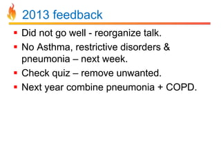 2013 feedback 
 Did not go well - reorganize talk. 
 No Asthma, restrictive disorders & 
pneumonia – next week. 
 Check quiz – remove unwanted. 
 Next year combine pneumonia + COPD. 
