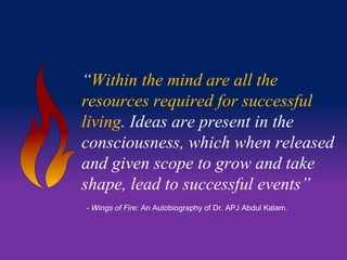 “Within the mind are all the 
resources required for successful 
living. Ideas are present in the 
consciousness, which when released 
and given scope to grow and take 
shape, lead to successful events” 
- Wings of Fire: An Autobiography of Dr. APJ Abdul Kalam. 
 