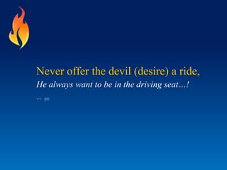 Never offer the devil (desire) a ride,
He always want to be in the driving seat…!
-- BK
 