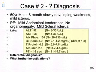 109
Case # 2 - ? Diagnosis
• 60yr Male, 8 month slowly developing weakness,
mild icterus.
• PE: Mild Abdominal tenderness, No
organomegaly. Mild Scleral icterus.
• Labs: ALT: 52 (N= 8-33 U/L)
• AST: 58 (N= 4-36 U/L)
• Alk Phos: 150 (N= 20-130 u/L)
• Bilirubin 3.9 (N= 0.1-1.2 mg/dL) (direct 1.8)
• T Protein 4.8 (N= 6.0-7.8 g/dL)
• Albumin 2.5 (N= 3.2-4.5 g/dl)
• PT = 16 sec (N= 11-14.7 sec )
• Differential diagnosis?
• What further investigations?
 