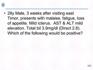 111
• 28y Male, 3 weeks after visiting east
Timor, presents with malaise, fatigue, loss
of appetite. Mild icterus. AST & ALT mild
elevation. Total bil 3.9mg/dl (Direct 2.8).
Which of the following would be positive?
 