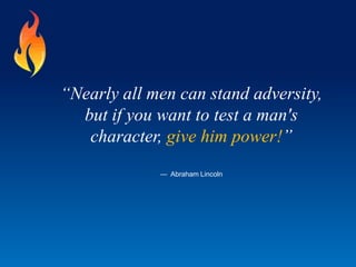 “Nearly all men can stand adversity,
but if you want to test a man's
character, give him power!”
— Abraham Lincoln
 