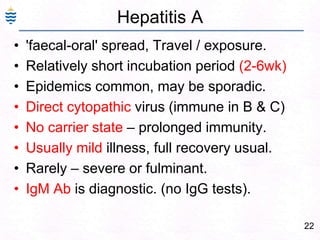 22
Hepatitis A
• 'faecal-oral' spread, Travel / exposure.
• Relatively short incubation period (2-6wk)
• Epidemics common, may be sporadic.
• Direct cytopathic virus (immune in B & C)
• No carrier state – prolonged immunity.
• Usually mild illness, full recovery usual.
• Rarely – severe or fulminant.
• IgM Ab is diagnostic. (no IgG tests).
 
