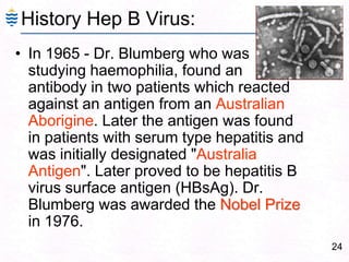24
History Hep B Virus:
• In 1965 - Dr. Blumberg who was
studying haemophilia, found an
antibody in two patients which reacted
against an antigen from an Australian
Aborigine. Later the antigen was found
in patients with serum type hepatitis and
was initially designated "Australia
Antigen". Later proved to be hepatitis B
virus surface antigen (HBsAg). Dr.
Blumberg was awarded the Nobel Prize
in 1976.
 