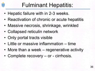 36
Fulminant Hepatitis:
• Hepatic failure with in 2-3 weeks.
• Reactivation of chronic or acute hepatitis
• Massive necrosis, shrinkage, wrinkled
• Collapsed reticulin network
• Only portal tracts visible
• Little or massive inflammation – time
• More than a week – regenerative activity
• Complete recovery – or - cirrhosis.
 