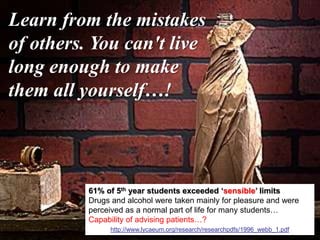 43
Learn from the mistakes
of others. You can't live
long enough to make
them all yourself…!
61% of 5th year students exceeded ‘sensible’ limits
Drugs and alcohol were taken mainly for pleasure and were
perceived as a normal part of life for many students…
Capability of advising patients…?
http://www.lycaeum.org/research/researchpdfs/1996_webb_1.pdf
 