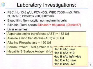5
Laboratory Investigations:
• FBC: Hb 13.8 g/dl, PCV 45%; WBC 7000/mm3, 70%
N, 25% L; Platelets 200,000/mm3
• Blood film: Normocytic, normochromic cells
• Bilirubin: Total serum Bilirubin = 98 μmol/l, (Direct 67)
• Liver enzymes:
• Aspartate amino transferase (AST) = 182 U/l
• Alanine amino transferase (ALT) = 55 U/l
• Alkaline Phosphatase = 190 U/I
• Serum Protein: Total protein = 59 g/l, Albumin = 20 g/l,
• Hepatitis B Surface Antigen (HbsAg): Positive
Hep B sAg +ive
Hep B sAb <10
Hep B cAb IgM +ive
Hep B e Ag +ive
Hep B eAb –ive
 