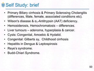 Self Study: brief
• Primary Biliary cirrhosis & Primary Sclerosing Cholangitis
(differences, Male, female, associated conditions etc).
• Wilson's disease & α1-Antitrypsin (AAT) deficiency.
• Hemosiderosis, Hemochromatosis – differences.
• Liver tumours – adenoma, hyperplasia & cancer.
• Cysts: Congenital, Amoebic & Hydatid.
• Congenital: Gilberts sy, Childhood cirrhosis
• Hepatitis in Dengue & Leptospirosis
• Reye‘s syndrome.
• Budd-Chiari Syndrome.
50
 