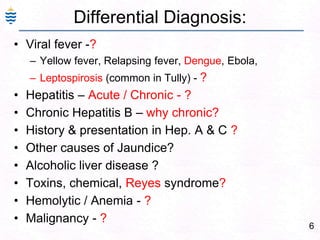 6
Differential Diagnosis:
• Viral fever -?
– Yellow fever, Relapsing fever, Dengue, Ebola,
– Leptospirosis (common in Tully) - ?
• Hepatitis – Acute / Chronic - ?
• Chronic Hepatitis B – why chronic?
• History & presentation in Hep. A & C ?
• Other causes of Jaundice?
• Alcoholic liver disease ?
• Toxins, chemical, Reyes syndrome?
• Hemolytic / Anemia - ?
• Malignancy - ?
 