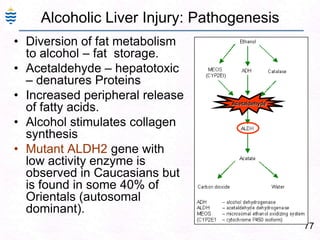 77
Alcoholic Liver Injury: Pathogenesis
• Diversion of fat metabolism
to alcohol – fat storage.
• Acetaldehyde – hepatotoxic
– denatures Proteins
• Increased peripheral release
of fatty acids.
• Alcohol stimulates collagen
synthesis
• Mutant ALDH2 gene with
low activity enzyme is
observed in Caucasians but
is found in some 40% of
Orientals (autosomal
dominant).
Acetaldehyde
 