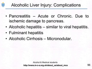 96
Alcoholic Liver Injury: Complications
• Pancreatitis – Acute or Chronic. Due to
ischemic damage to pancreas.
• Alcoholic hepatitis – similar to viral hepatitis.
• Fulminant hepatitis
• Alcoholic Cirrhosis – Micronodular.
Alcohol & Medical students
http://www.m-c-a.org.uk/about_us/about_mca
 
