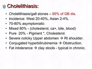 Cholelithiasis: Cholelithiasis/gall stones –  95% of GB dis . Incidence: West 20-40%, Asian 2-4%. 70-80% asymptomatic  Mixed 80% - (cholesterol, ca+, bile, blood)  Pure  20% - Pigment *, Cholesterol. Severe colicky Upper abdomen    Rt shoulder. Conjugated hyperbilirubinemia    Obstruction. Fat intolerance    clay stools - typical in chronic. 